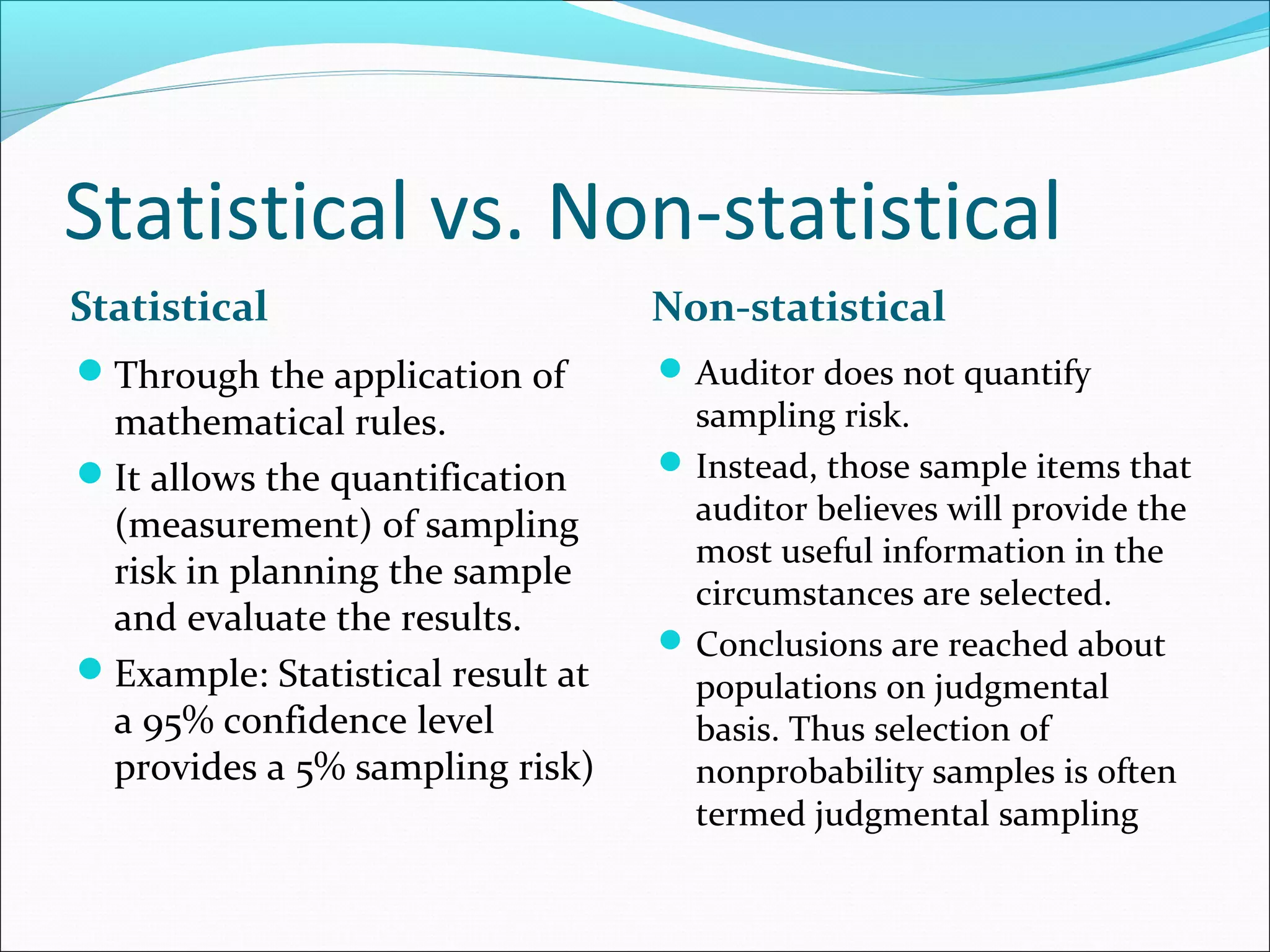 Statistical vs. Non-statistical
Statistical                       Non-statistical
Through the application of        Auditor does not quantify
 mathematical rules.                sampling risk.
It allows the quantification      Instead, those sample items that
 (measurement) of sampling          auditor believes will provide the
                                    most useful information in the
 risk in planning the sample
                                    circumstances are selected.
 and evaluate the results.
                                   Conclusions are reached about
Example: Statistical result at     populations on judgmental
 a 95% confidence level             basis. Thus selection of
 provides a 5% sampling risk)       nonprobability samples is often
                                    termed judgmental sampling
 