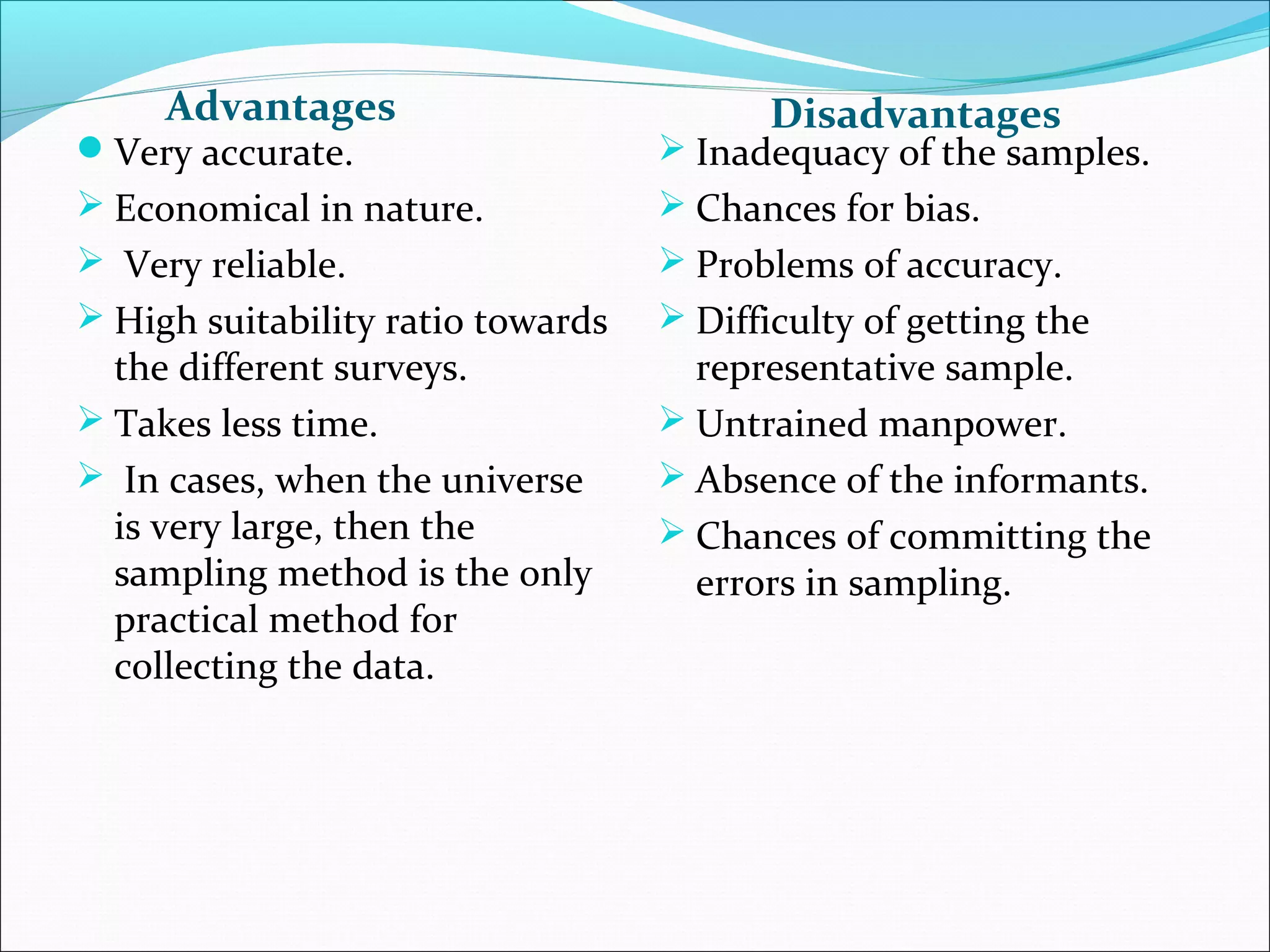 Advantages                           Disadvantages
Very accurate.                     Inadequacy of the samples.
 Economical in nature.             Chances for bias.
 Very reliable.                    Problems of accuracy.
 High suitability ratio towards    Difficulty of getting the
  the different surveys.             representative sample.
 Takes less time.                  Untrained manpower.
 In cases, when the universe       Absence of the informants.
  is very large, then the           Chances of committing the
  sampling method is the only        errors in sampling.
  practical method for
  collecting the data.
 