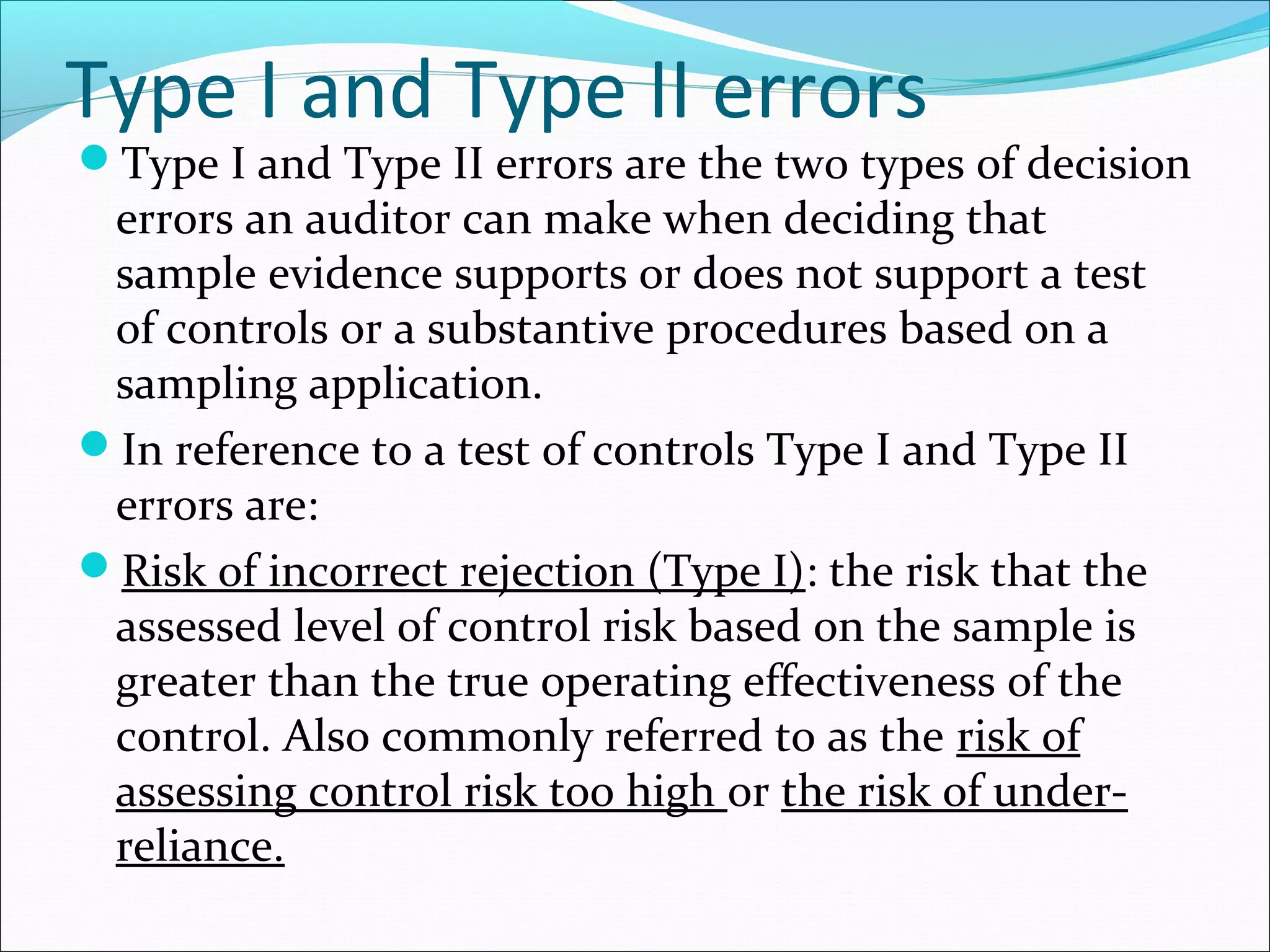 Type I and Type II errors
Type I and Type II errors are the two types of decision
 errors an auditor can make when deciding that
 sample evidence supports or does not support a test
 of controls or a substantive procedures based on a
 sampling application.
In reference to a test of controls Type I and Type II
 errors are:
Risk of incorrect rejection (Type I): the risk that the
 assessed level of control risk based on the sample is
 greater than the true operating effectiveness of the
 control. Also commonly referred to as the risk of
 assessing control risk too high or the risk of under-
 reliance.
 