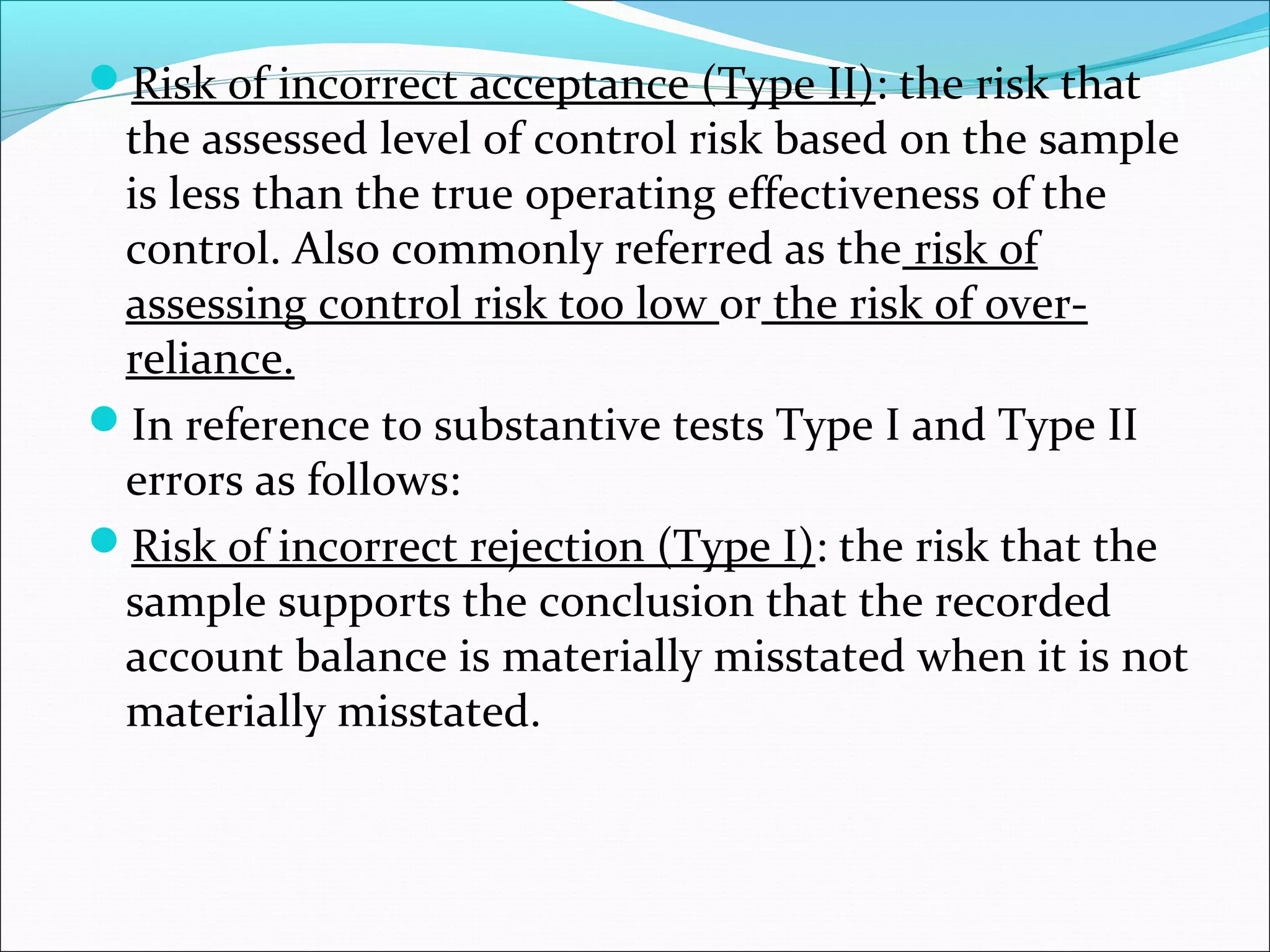 Risk of incorrect acceptance (Type II): the risk that
 the assessed level of control risk based on the sample
 is less than the true operating effectiveness of the
 control. Also commonly referred as the risk of
 assessing control risk too low or the risk of over-
 reliance.
In reference to substantive tests Type I and Type II
 errors as follows:
Risk of incorrect rejection (Type I): the risk that the
 sample supports the conclusion that the recorded
 account balance is materially misstated when it is not
 materially misstated.
 