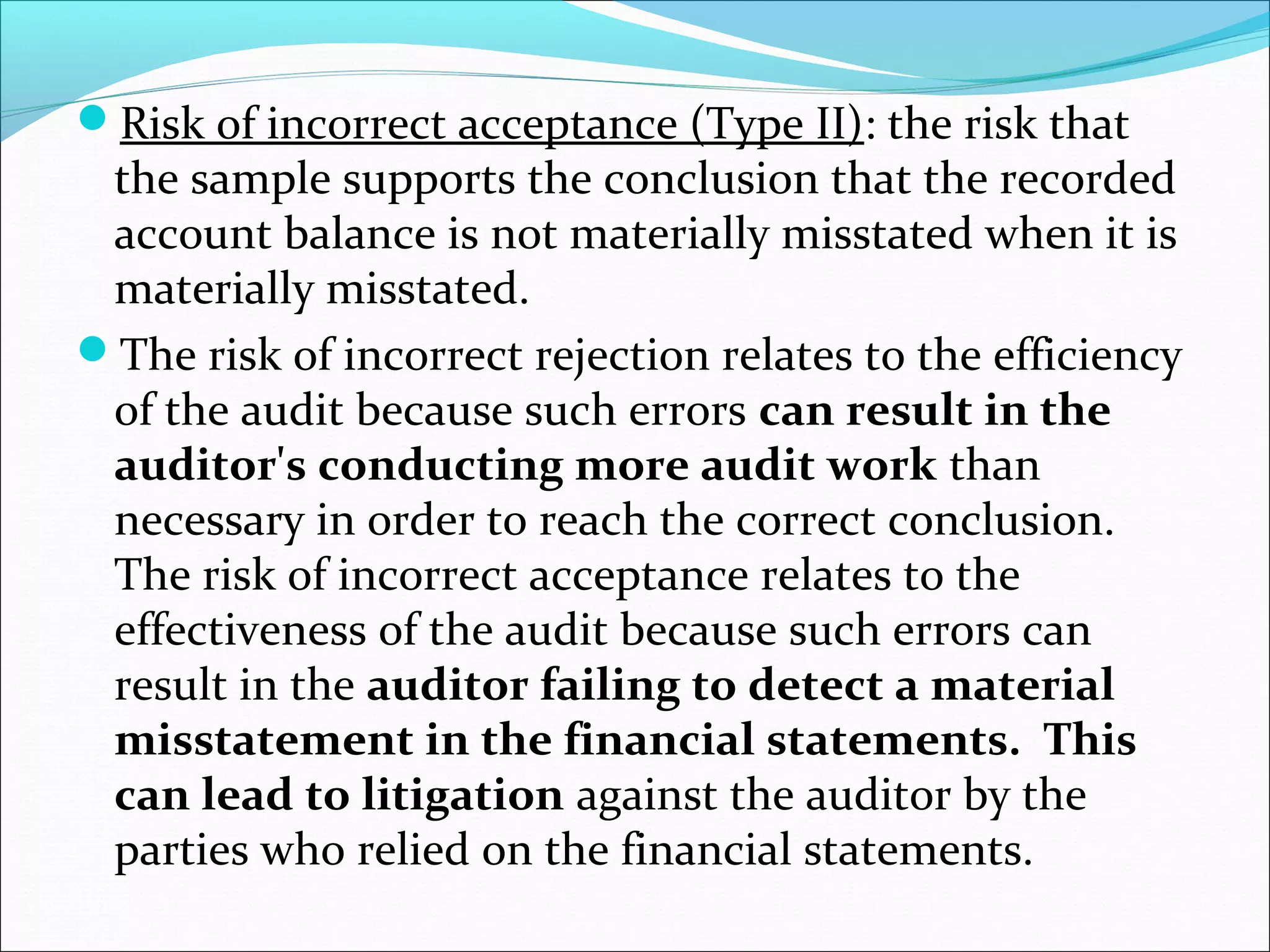 Risk of incorrect acceptance (Type II): the risk that
 the sample supports the conclusion that the recorded
 account balance is not materially misstated when it is
 materially misstated.
The risk of incorrect rejection relates to the efficiency
 of the audit because such errors can result in the
 auditor's conducting more audit work than
 necessary in order to reach the correct conclusion.
 The risk of incorrect acceptance relates to the
 effectiveness of the audit because such errors can
 result in the auditor failing to detect a material
 misstatement in the financial statements. This
 can lead to litigation against the auditor by the
 parties who relied on the financial statements.
 