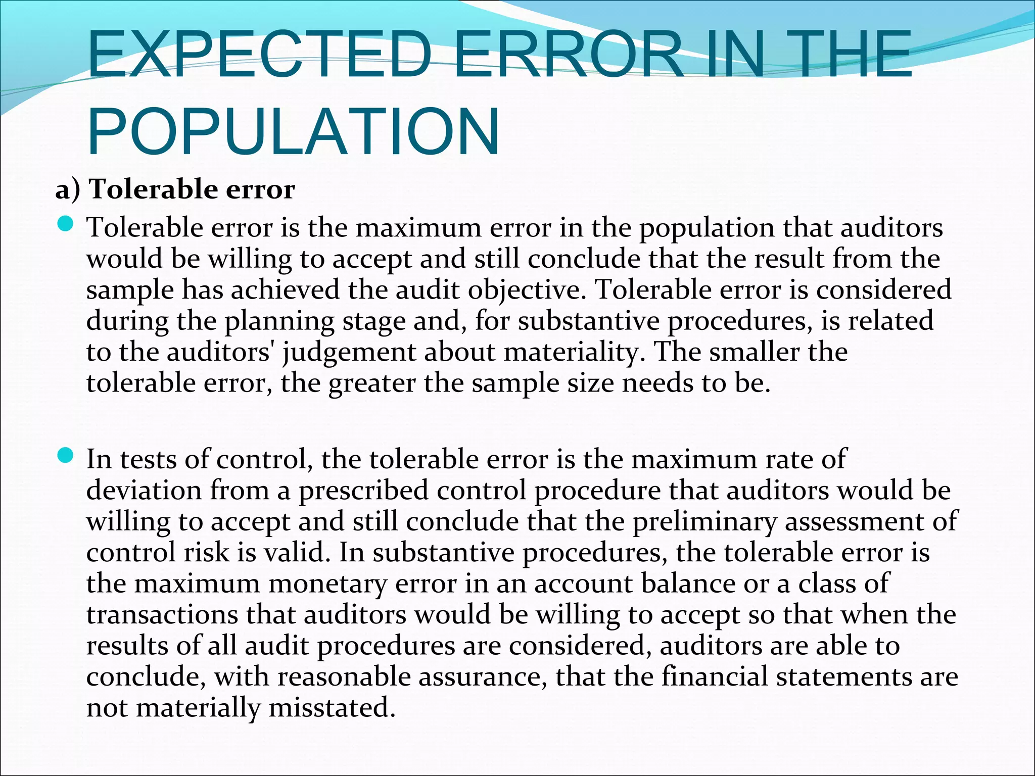 EXPECTED ERROR IN THE
  POPULATION
a) Tolerable error
 Tolerable error is the maximum error in the population that auditors
   would be willing to accept and still conclude that the result from the
   sample has achieved the audit objective. Tolerable error is considered
   during the planning stage and, for substantive procedures, is related
   to the auditors' judgement about materiality. The smaller the
   tolerable error, the greater the sample size needs to be.

 In tests of control, the tolerable error is the maximum rate of
  deviation from a prescribed control procedure that auditors would be
  willing to accept and still conclude that the preliminary assessment of
  control risk is valid. In substantive procedures, the tolerable error is
  the maximum monetary error in an account balance or a class of
  transactions that auditors would be willing to accept so that when the
  results of all audit procedures are considered, auditors are able to
  conclude, with reasonable assurance, that the financial statements are
  not materially misstated.
 