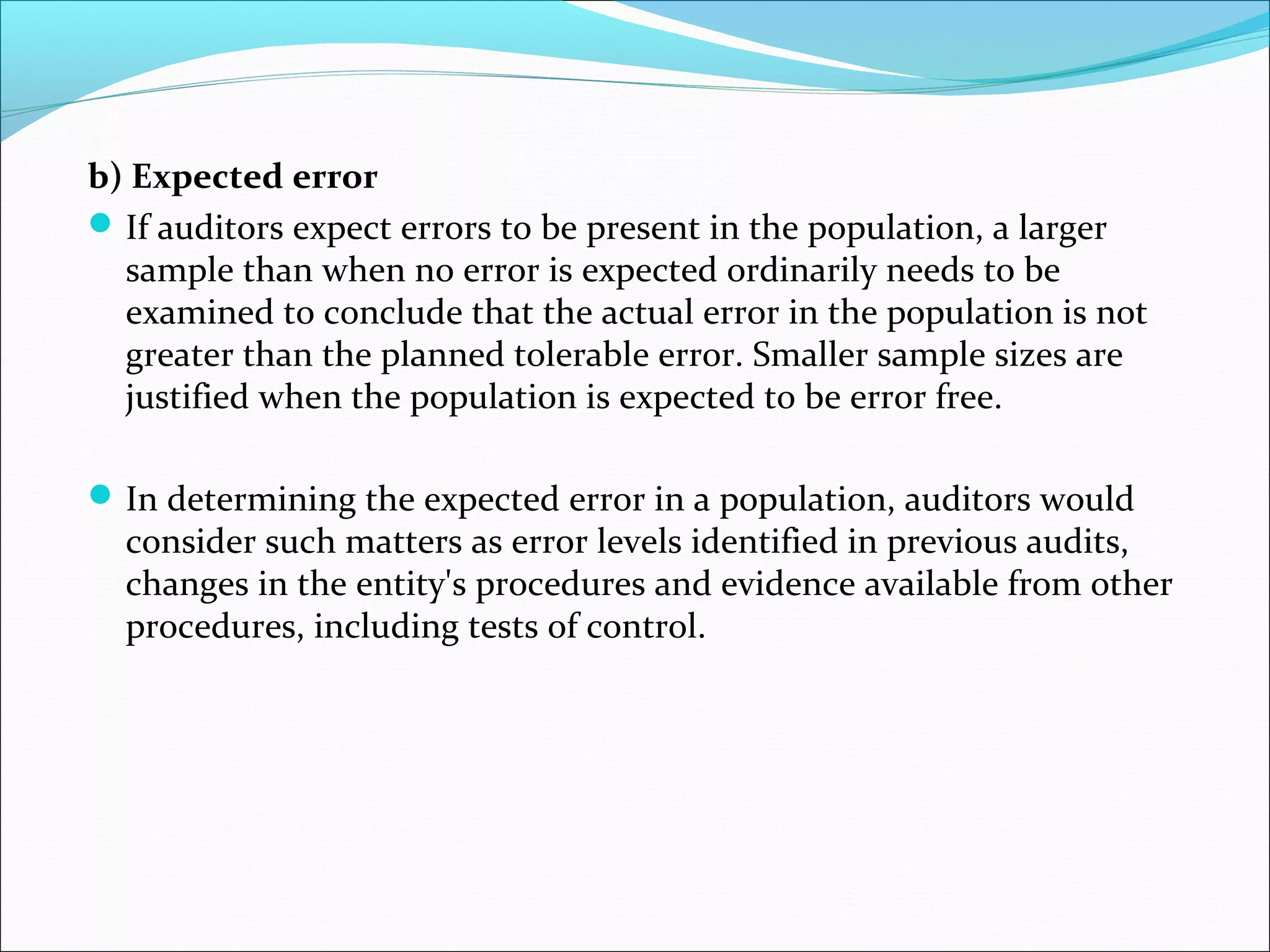 b) Expected error
 If auditors expect errors to be present in the population, a larger
  sample than when no error is expected ordinarily needs to be
  examined to conclude that the actual error in the population is not
  greater than the planned tolerable error. Smaller sample sizes are
  justified when the population is expected to be error free.

 In determining the expected error in a population, auditors would
  consider such matters as error levels identified in previous audits,
  changes in the entity's procedures and evidence available from other
  procedures, including tests of control.
 