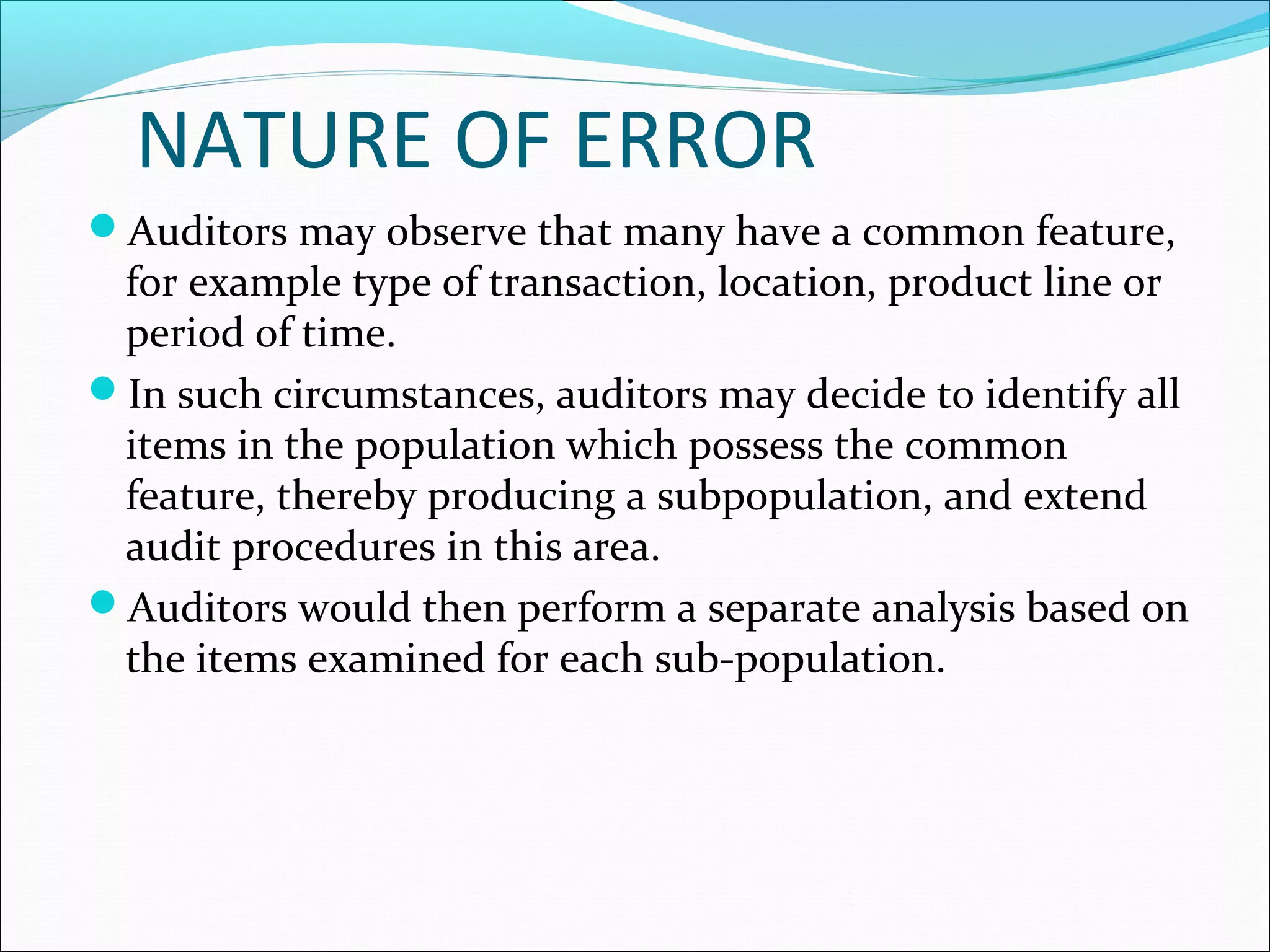 NATURE OF ERROR
Auditors may observe that many have a common feature,
 for example type of transaction, location, product line or
 period of time.
In such circumstances, auditors may decide to identify all
 items in the population which possess the common
 feature, thereby producing a subpopulation, and extend
 audit procedures in this area.
Auditors would then perform a separate analysis based on
 the items examined for each sub-population.
 