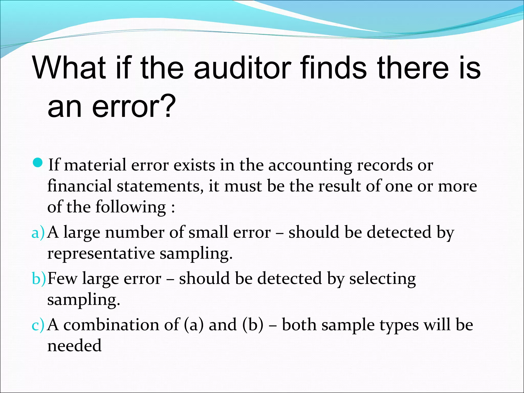 What if the auditor finds there is
 an error?
If material error exists in the accounting records or
   financial statements, it must be the result of one or more
   of the following :
a) A large number of small error – should be detected by
   representative sampling.
b)Few large error – should be detected by selecting
   sampling.
c) A combination of (a) and (b) – both sample types will be
   needed
 