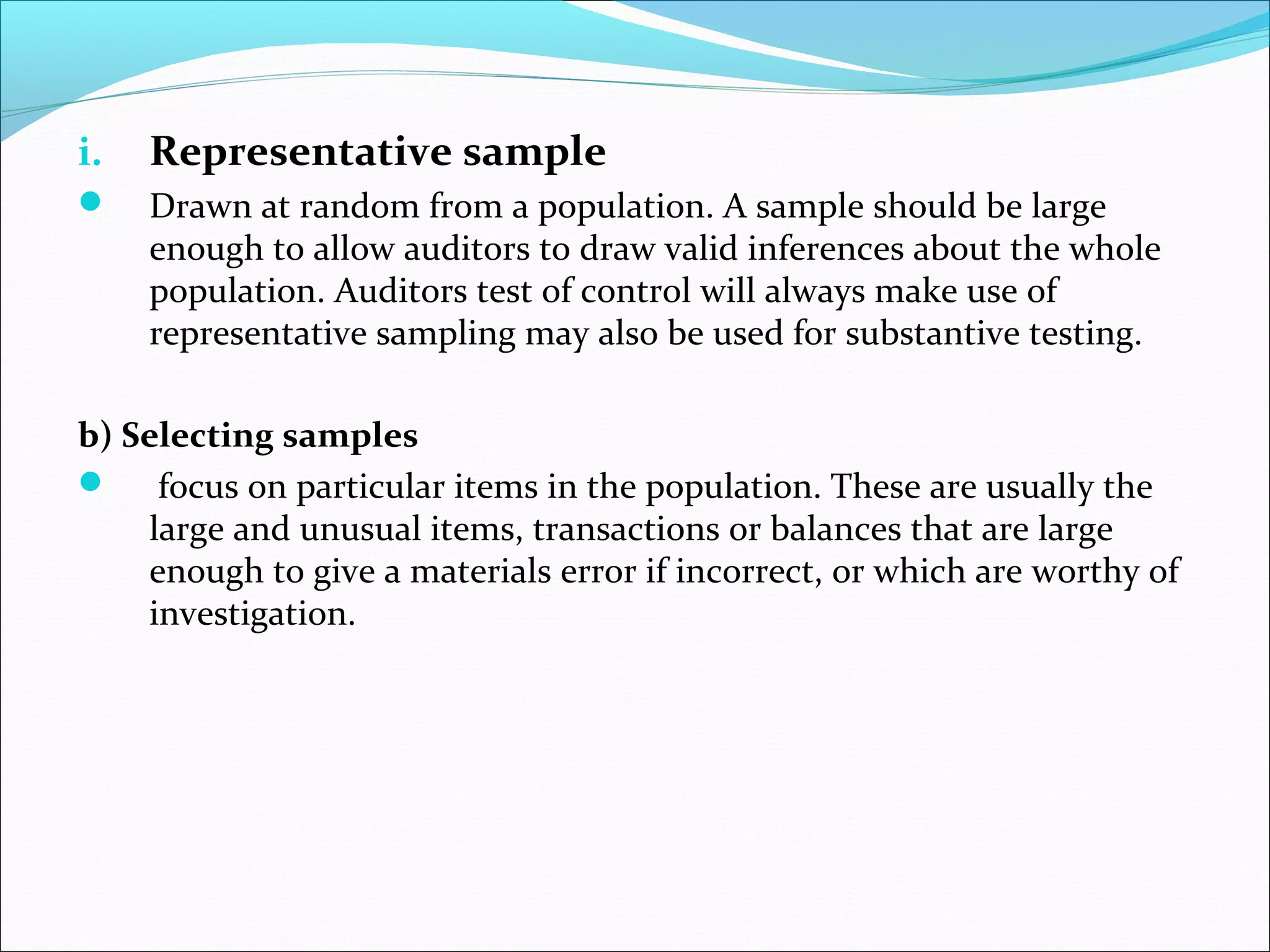 i.   Representative sample
    Drawn at random from a population. A sample should be large
     enough to allow auditors to draw valid inferences about the whole
     population. Auditors test of control will always make use of
     representative sampling may also be used for substantive testing.

b) Selecting samples
 focus on particular items in the population. These are usually the
    large and unusual items, transactions or balances that are large
    enough to give a materials error if incorrect, or which are worthy of
    investigation.
 