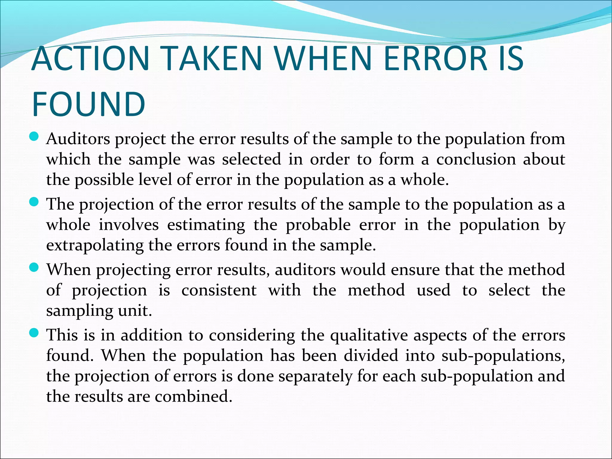 ACTION TAKEN WHEN ERROR IS
FOUND
 Auditors project the error results of the sample to the population from
  which the sample was selected in order to form a conclusion about
  the possible level of error in the population as a whole.
 The projection of the error results of the sample to the population as a
  whole involves estimating the probable error in the population by
  extrapolating the errors found in the sample.
 When projecting error results, auditors would ensure that the method
  of projection is consistent with the method used to select the
  sampling unit.
 This is in addition to considering the qualitative aspects of the errors
  found. When the population has been divided into sub-populations,
  the projection of errors is done separately for each sub-population and
  the results are combined.
 