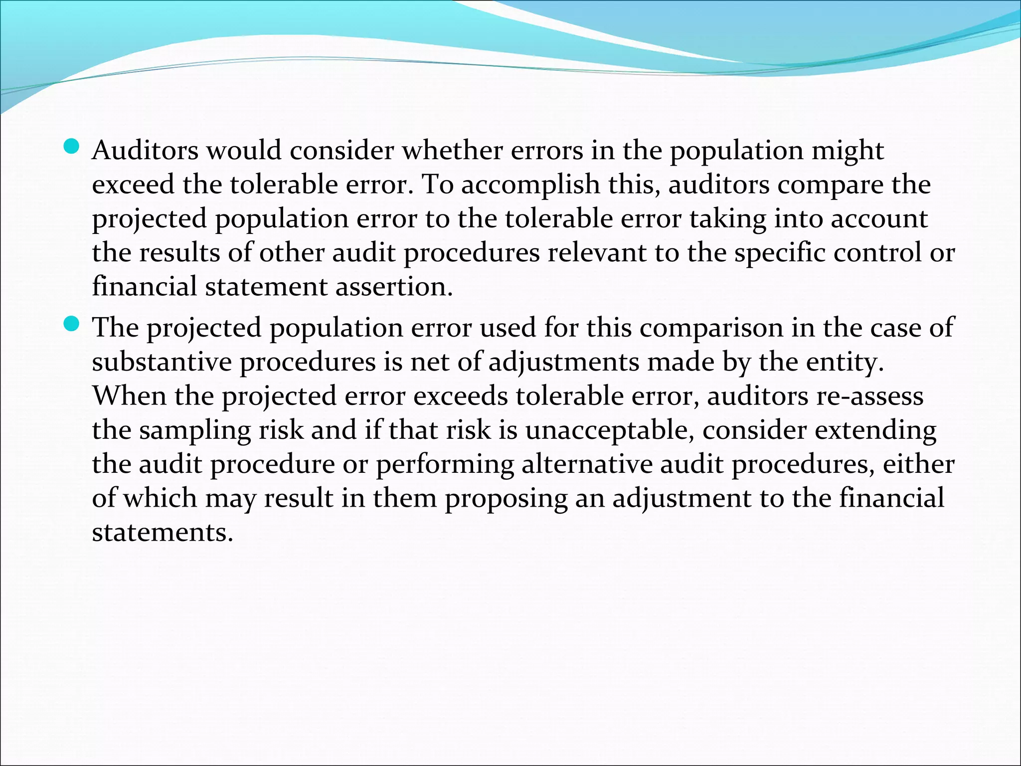  Auditors would consider whether errors in the population might
  exceed the tolerable error. To accomplish this, auditors compare the
  projected population error to the tolerable error taking into account
  the results of other audit procedures relevant to the specific control or
  financial statement assertion.
 The projected population error used for this comparison in the case of
  substantive procedures is net of adjustments made by the entity.
  When the projected error exceeds tolerable error, auditors re-assess
  the sampling risk and if that risk is unacceptable, consider extending
  the audit procedure or performing alternative audit procedures, either
  of which may result in them proposing an adjustment to the financial
  statements.
 