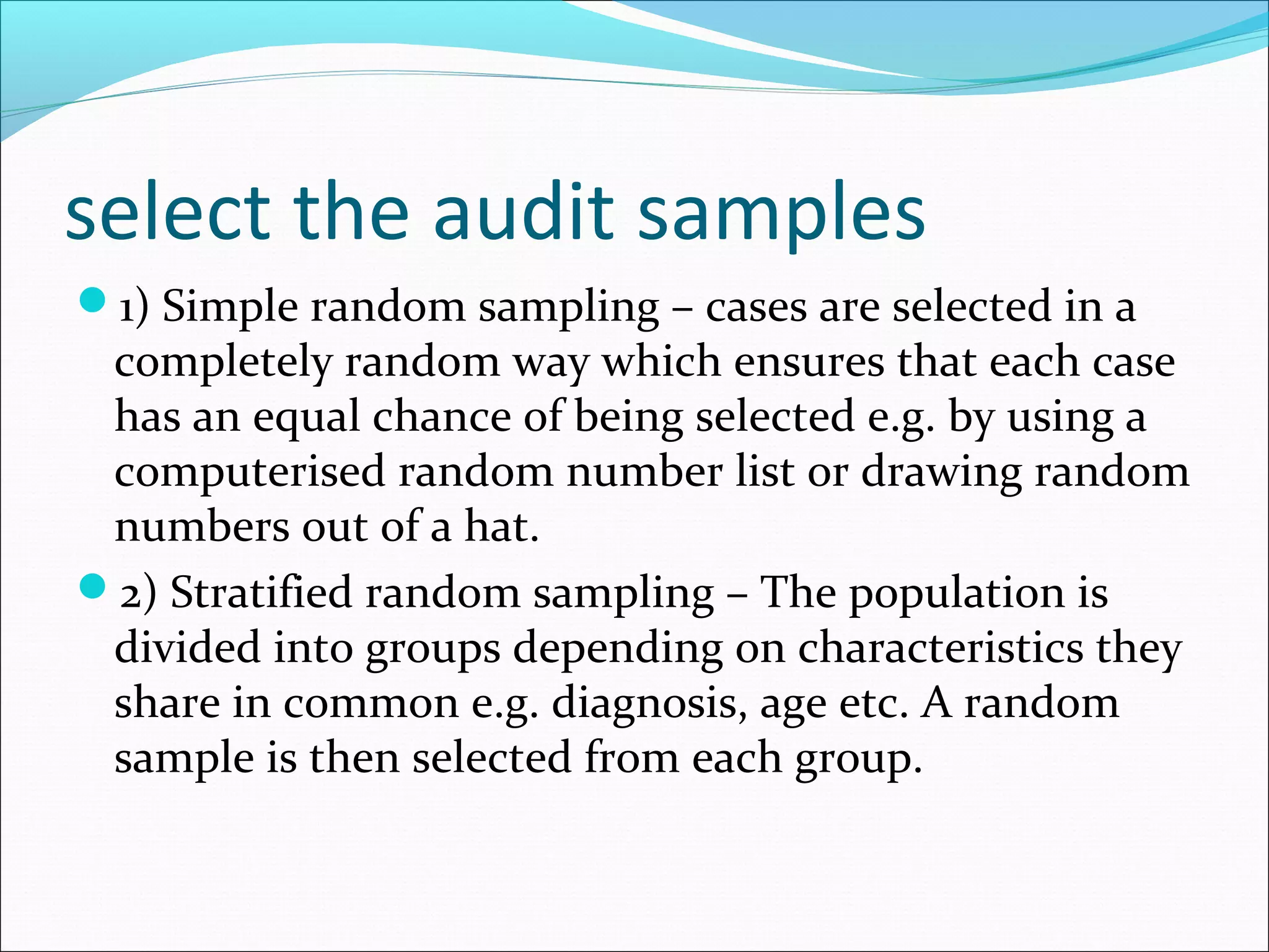 select the audit samples
1) Simple random sampling – cases are selected in a
 completely random way which ensures that each case
 has an equal chance of being selected e.g. by using a
 computerised random number list or drawing random
 numbers out of a hat.
2) Stratified random sampling – The population is
 divided into groups depending on characteristics they
 share in common e.g. diagnosis, age etc. A random
 sample is then selected from each group.
 