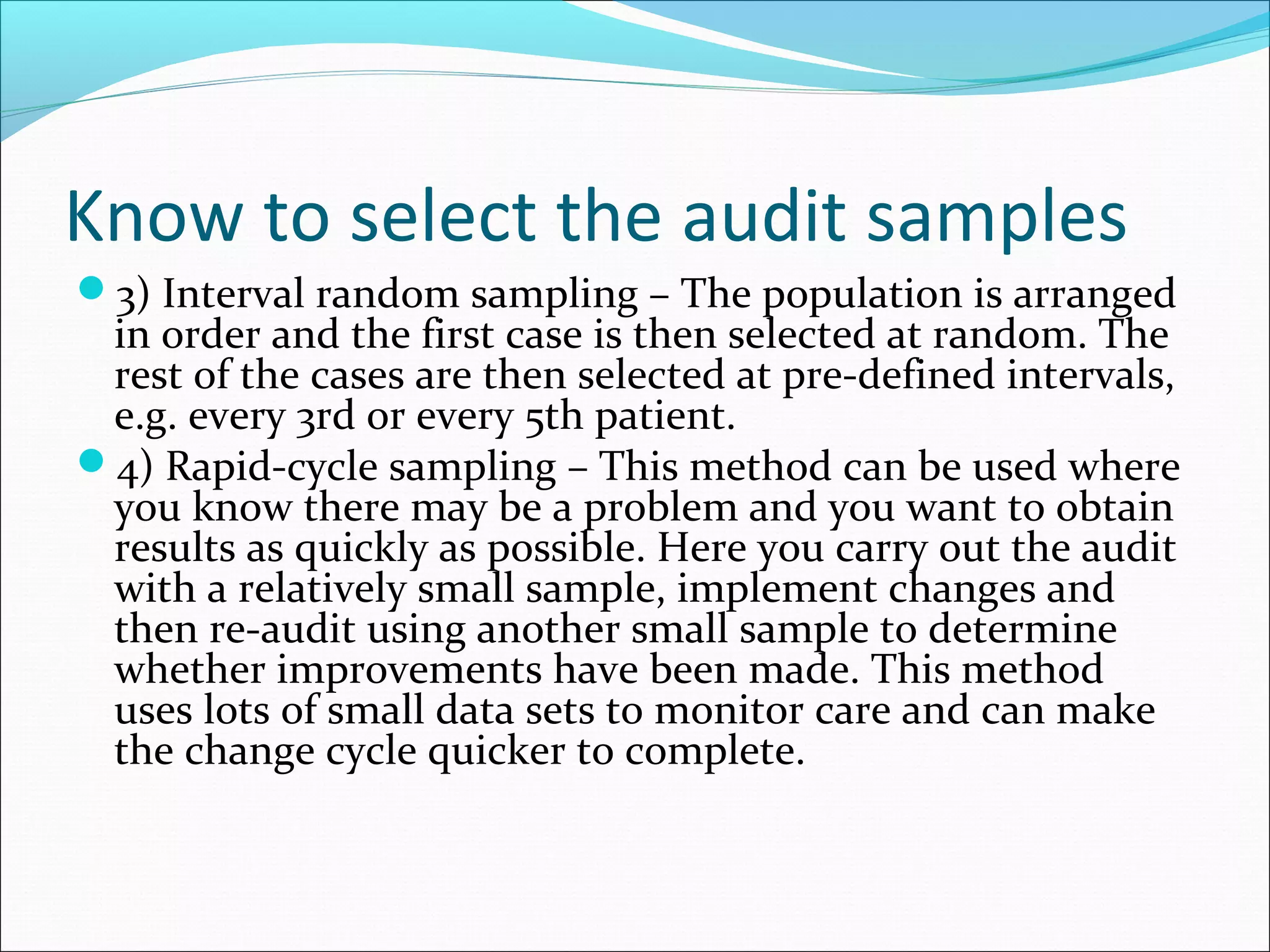 Know to select the audit samples
3) Interval random sampling – The population is arranged
 in order and the first case is then selected at random. The
 rest of the cases are then selected at pre-defined intervals,
 e.g. every 3rd or every 5th patient.
4) Rapid-cycle sampling – This method can be used where
 you know there may be a problem and you want to obtain
 results as quickly as possible. Here you carry out the audit
 with a relatively small sample, implement changes and
 then re-audit using another small sample to determine
 whether improvements have been made. This method
 uses lots of small data sets to monitor care and can make
 the change cycle quicker to complete.
 