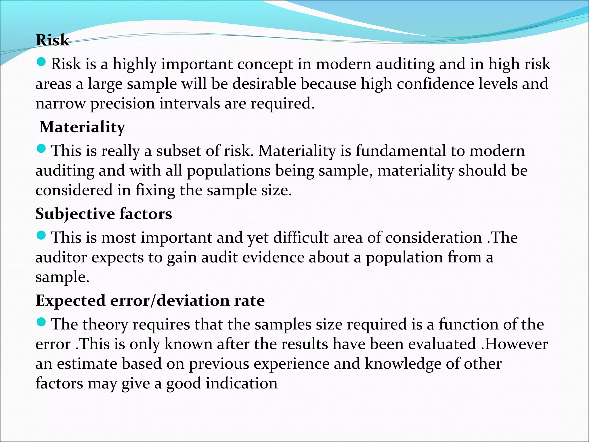 Risk
Risk is a highly important concept in modern auditing and in high risk
areas a large sample will be desirable because high confidence levels and
narrow precision intervals are required.
 Materiality
This is really a subset of risk. Materiality is fundamental to modern
auditing and with all populations being sample, materiality should be
considered in fixing the sample size.
Subjective factors
This is most important and yet difficult area of consideration .The
auditor expects to gain audit evidence about a population from a
sample.
Expected error/deviation rate
The theory requires that the samples size required is a function of the
error .This is only known after the results have been evaluated .However
an estimate based on previous experience and knowledge of other
factors may give a good indication
 