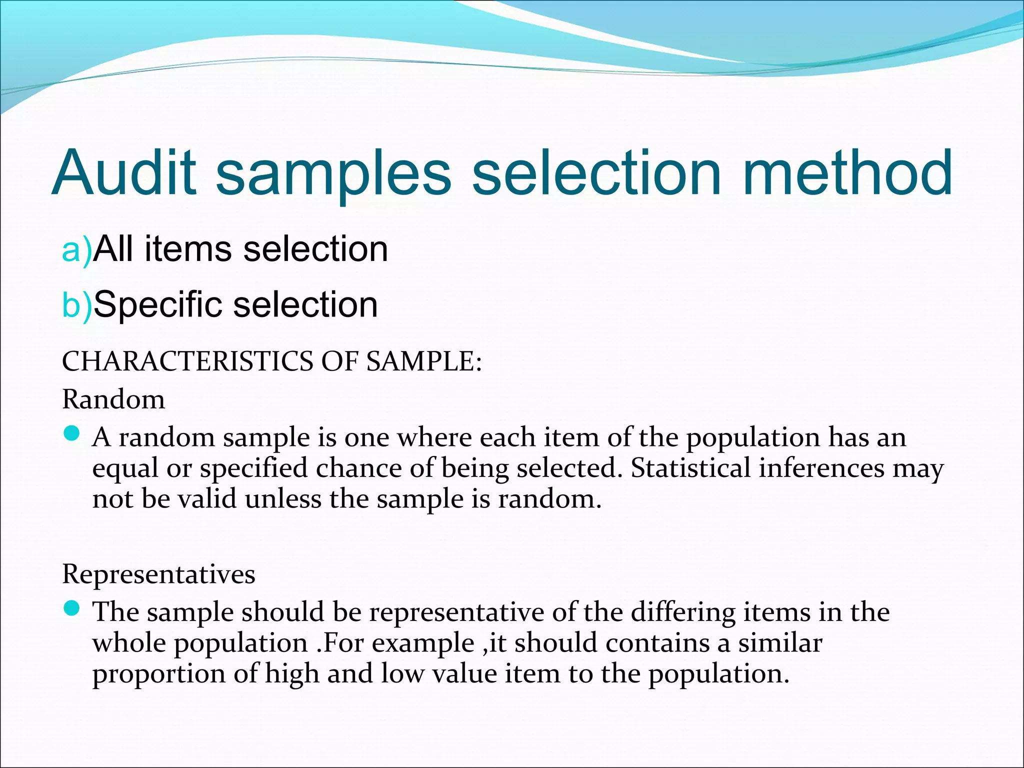 Audit samples selection method
a)All items selection
b)Specific selection
CHARACTERISTICS OF SAMPLE:
Random
 A random sample is one where each item of the population has an
  equal or specified chance of being selected. Statistical inferences may
  not be valid unless the sample is random.

Representatives
 The sample should be representative of the differing items in the
  whole population .For example ,it should contains a similar
  proportion of high and low value item to the population.
 