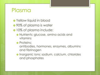 Plasma
 Yellow liquid in blood
 90% of plasma is water
 10% of plasma include:
    Nutrients: glucose, amino acids and
     vitamins
    Proteins:
     antibodies, hormones, enzymes, albumins
     and fibrinogen
    Inorganic ions: sodium, calcium, chlorides
     and phosphates
 