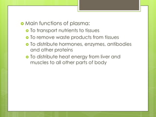  Main   functions of plasma:
    To transport nutrients to tissues
    To remove waste products from tissues
    To distribute hormones, enzymes, antibodies
     and other proteins
    To distribute heat energy from liver and
     muscles to all other parts of body
 