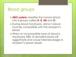 Blood groups
  ABO   system classifies the human blood
   into 4 groups called A, B, AB and O.
  During blood transfusion, donor’s blood
   must be compatible with the recipient’s
   blood
  When an incompatible type of blood is
   transfused, RBC of donated blood will
   agglutinate and cause fatal blockages in
   recipient’s blood vessels
 