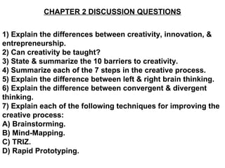 CHAPTER 2 DISCUSSION QUESTIONS


1) Explain the differences between creativity, innovation, &
entrepreneurship.
2) Can creativity be taught?
3) State & summarize the 10 barriers to creativity.
4) Summarize each of the 7 steps in the creative process.
5) Explain the difference between left & right brain thinking.
6) Explain the difference between convergent & divergent
thinking.
7) Explain each of the following techniques for improving the
creative process:
A) Brainstorming.
B) Mind-Mapping.
C) TRIZ.
D) Rapid Prototyping.
 
