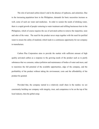 The role of activated carbon doesn’t end in the absence of typhoons, and calamities. Due

to the increasing population here in the Philippines, demands for basic necessities increase as

well, some of such are water and medicines. In order to sustain the needs of drinking water,

there is a rapid growth of people venturing to water treatment and refilling businesses here in the

Philippines, which of course requires the use of activated carbon to remove the impurities, taste

and odor of the water. The need for the product never stops together with the need for purified

water to ensure the safety of mankind, which leads to a continuous opportunity for our company

to manufacture.



       Carbon Plus Corporation aims to provide the market with sufficient amount of high

quality activated carbon as a response to the growing needs of the product such as to purify

substances that we consume, reduce pollution and maintenance of bodies of water and more, and

to maximize the full potential of the available opportunities, edge of the company, and the

profitability of the product without taking the environment, costs and the affordability of the

product for granted.



       Provided that, the company started in a relatively small share in the market, we are

consistently building our company with integrity, trust, and competence to be on the top of the

local industry, then the global setup.
 