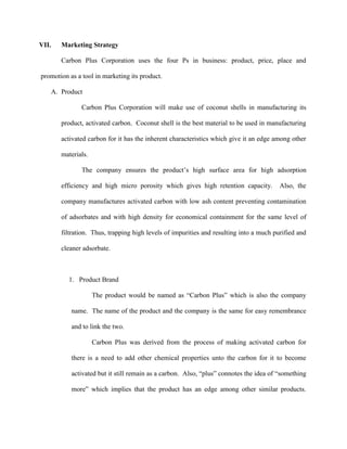 VII.   Marketing Strategy

       Carbon Plus Corporation uses the four Ps in business: product, price, place and

promotion as a tool in marketing its product.

   A. Product

               Carbon Plus Corporation will make use of coconut shells in manufacturing its

       product, activated carbon. Coconut shell is the best material to be used in manufacturing

       activated carbon for it has the inherent characteristics which give it an edge among other

       materials.

               The company ensures the product’s high surface area for high adsorption

       efficiency and high micro porosity which gives high retention capacity.          Also, the

       company manufactures activated carbon with low ash content preventing contamination

       of adsorbates and with high density for economical containment for the same level of

       filtration. Thus, trapping high levels of impurities and resulting into a much purified and

       cleaner adsorbate.



          1. Product Brand

                    The product would be named as “Carbon Plus” which is also the company

           name. The name of the product and the company is the same for easy remembrance

           and to link the two.

                    Carbon Plus was derived from the process of making activated carbon for

           there is a need to add other chemical properties unto the carbon for it to become

           activated but it still remain as a carbon. Also, “plus” connotes the idea of “something

           more” which implies that the product has an edge among other similar products.
 