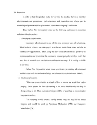 D. Promotion

          In order to help the product make its way into the market, there is a need for

   advertisements and promotions.      Advertisements and promotions are a huge part in

   marketing the product especially in the first years of the company’s operations.

          Thus, Carbon Plus Corporation would use the following techniques in promoting

   and advertising its product:

    1. Newspaper advertisement.

               Newspaper advertisement is one of the most common ways of advertising.

      Most business ventures use newspapers as reference to the latest news and also to

      identify new opportunities. Thus, using this type of advertisement is a good way in

      communicating and promoting the company’s product not only is it less costly but

      also there is no need for a certain time to deliver the message. It is readily available

      at any time.

               Carbon Plus Corporation would come up with an eye-catching advertisement

      and include with it the business offerings and other necessary information about it.

    2. Radio advertisement

               Wherever we go, whether at school, offices or streets, we would hear radios

       playing. Most people are fond of listening to the radio whether they are busy or

       doing nothing at all. Thus, radio advertising would be of great help in promoting the

       company’s product.

               The company would create a catchy theme song and tag line to attract

       listeners and would be aired on Amplitude Modulation (AM) and Frequency

       Modulation (PM).
 