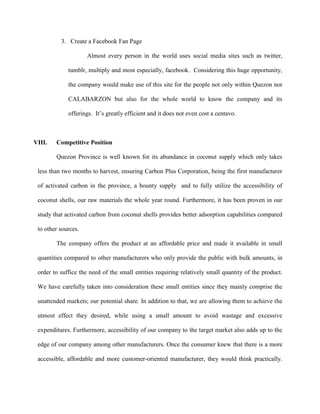 3. Create a Facebook Fan Page

                     Almost every person in the world uses social media sites such as twitter,

             tumblr, multiply and most especially, facebook. Considering this huge opportunity,

             the company would make use of this site for the people not only within Quezon nor

             CALABARZON but also for the whole world to know the company and its

             offerings. It’s greatly efficient and it does not even cost a centavo.



VIII.   Competitive Position

        Quezon Province is well known for its abundance in coconut supply which only takes

 less than two months to harvest, ensuring Carbon Plus Corporation, being the first manufacturer

 of activated carbon in the province, a bounty supply and to fully utilize the accessibility of

 coconut shells, our raw materials the whole year round. Furthermore, it has been proven in our

 study that activated carbon from coconut shells provides better adsorption capabilities compared

 to other sources.

        The company offers the product at an affordable price and made it available in small

 quantities compared to other manufacturers who only provide the public with bulk amounts, in

 order to suffice the need of the small entities requiring relatively small quantity of the product.

 We have carefully taken into consideration these small entities since they mainly comprise the

 unattended markets; our potential share. In addition to that, we are allowing them to achieve the

 utmost effect they desired, while using a small amount to avoid wastage and excessive

 expenditures. Furthermore, accessibility of our company to the target market also adds up to the

 edge of our company among other manufacturers. Once the consumer knew that there is a more

 accessible, affordable and more customer-oriented manufacturer, they would think practically.
 