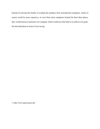 Instead of carrying the burden of availing the products from international companies, which of

course would be more expensive, or even from local companies located far from their places,

they would choose to patronize our company which would not only help us to achieve our goals,

but also help them in terms of cost saving.




1. http://www.quezon.gov.ph/
 