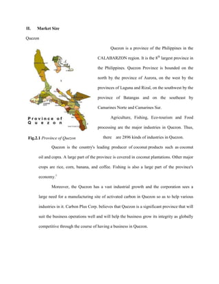 II.   Market Size

Quezon

                                                Quezon is a province of the Philippines in the

                                         CALABARZON region. It is the 8th largest province in

                                         the Philippines. Quezon Province is bounded on the

                                         north by the province of Aurora, on the west by the

                                         provinces of Laguna and Rizal, on the southwest by the

                                         province of Batangas and on the southeast by

                                         Camarines Norte and Camarines Sur.

                                                Agriculture, Fishing, Eco-tourism and Food

                                         processing are the major industries in Quezon. Thus,

 Fig.2.1 Province of Quezon                 there   are 2896 kinds of industries in Quezon.

             Quezon is the country's leading producer of coconut products such as coconut

      oil and copra. A large part of the province is covered in coconut plantations. Other major

      crops are rice, corn, banana, and coffee. Fishing is also a large part of the province's

      economy.1

             Moreover, the Quezon has a vast industrial growth and the corporation sees a

      large need for a manufacturing site of activated carbon in Quezon so as to help various

      industries in it. Carbon Plus Corp. believes that Quezon is a significant province that will

      suit the business operations well and will help the business grow its integrity as globally

      competitive through the course of having a business in Quezon.
 