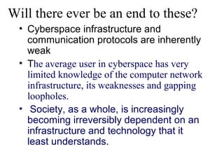 Will there ever be an end to these?
  • Cyberspace infrastructure and
    communication protocols are inherently
    weak
  • The average user in cyberspace has very
    limited knowledge of the computer network
    infrastructure, its weaknesses and gapping
    loopholes.
  • Society, as a whole, is increasingly
    becoming irreversibly dependent on an
    infrastructure and technology that it
    least understands.
 