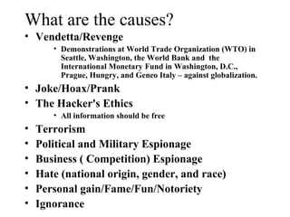 What are the causes?
• Vendetta/Revenge
       • Demonstrations at World Trade Organization (WTO) in
         Seattle, Washington, the World Bank and the
         International Monetary Fund in Washington, D.C.,
         Prague, Hungry, and Geneo Italy – against globalization.
• Joke/Hoax/Prank
• The Hacker's Ethics
       • All information should be free
•   Terrorism
•   Political and Military Espionage
•   Business ( Competition) Espionage
•   Hate (national origin, gender, and race)
•   Personal gain/Fame/Fun/Notoriety
•   Ignorance
 