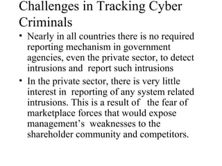 Challenges in Tracking Cyber
Criminals
• Nearly in all countries there is no required
  reporting mechanism in government
  agencies, even the private sector, to detect
  intrusions and report such intrusions
• In the private sector, there is very little
  interest in reporting of any system related
  intrusions. This is a result of the fear of
  marketplace forces that would expose
  management’s weaknesses to the
  shareholder community and competitors.
 