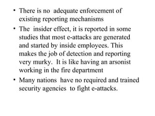 • There is no adequate enforcement of
  existing reporting mechanisms
• The insider effect, it is reported in some
  studies that most e-attacks are generated
  and started by inside employees. This
  makes the job of detection and reporting
  very murky. It is like having an arsonist
  working in the fire department
• Many nations have no required and trained
  security agencies to fight e-attacks.
 