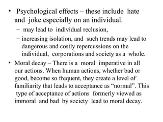 • Psychological effects – these include hate
  and joke especially on an individual.
   – may lead to individual reclusion,
   – increasing isolation, and such trends may lead to
     dangerous and costly repercussions on the
     individual, corporations and society as a whole.
• Moral decay – There is a moral imperative in all
  our actions. When human actions, whether bad or
  good, become so frequent, they create a level of
  familiarity that leads to acceptance as “normal”. This
   type of acceptance of actions formerly viewed as
  immoral and bad by society lead to moral decay.
 