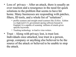 • Loss of privacy – After an attack, there is usually an
  over reaction and a resurgence in the need for quick
  solutions to the problem that seems to have hit
  home. Many businesses are responding with patches,
  filters, ID tools, and a whole list of “solutions”.
      • profile scanners and straight email scanners like Echlon. Echlon
        is a high-tech U.S. government spying software housed in
        England. It is capable of scanning millions of emails given
        specific keywords.
      • Tracking technology to lead to virus writers.
• Trust – Along with privacy lost, is trust lost.
  Individuals once attacked, lose trust in a person,
  group, company or anything else believed to be the
  source of the attack or believed to be unable to stop
  the attack.
 
