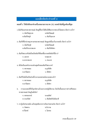 แบบฝึกหัดประจาบทที่ 2
ตอนที่ 1 ให้นักศึกษาทาเครื่องหมายกากบาท (X) ลงหน้าข้อที่ถูกต้องที่สุด

1.คัมภีร์ของศาสนาพราหมณ์-ฮินดูที่ถือว่าได้ยินได้ฟังมาจากพระเจ้าโดยตรง เรียกว่า อะไร?
         ก. คัมภีร์ยชุรเวท               ข.คัมภีร์สมฤติ
         ค.คัมภีร์ศรุติ                  ง. คัมภีร์ฤคเวท

2. คัมภีร์ที่นักปราชญาทางศาสนาพราหมณ์-ฮินดูแต่งขึ้นมาในภายหลัง เรียกว่า อะไร?
         ก. คัมภีร์ศรุติ              ข.คัมภีร์สมฤติ
         ค.คัมภีร์อาถรรพเวท           ง. คัมภีร์สังหิตา

3. คัมภีร์พระเวทในข้อใดเป็นคัมภีรที่แต่งขึ้นภายหลังคัมภีร์อื่นๆ?
                                 ์
         ก. ฤคเวท                           ข.ยชุรเวท
         ค.อาถรรพเวท                        ง. สามเวท

4. ข้อใดเป็นองค์ประกอบส่วนสุดท้ายของคัมภีร์พระเวท?
        ก. พราหมณะ                     ข.อุปนิษัท
        ค.อารัณยกะ                     ง. สังหิตา

5. คัมภีร์ในข้อใดเป็นส่วนที่รวบรวมบทสวดอ้อนวอนพระเจ้า?
         ก. พราหมณะ                     ข.อุปนิษัท
         ค.อารัณยกะ                     ง. สังหิตา

6.     การมอบสมบัติให้บุตรธิดาแล้วออกบวชปฏิบัติธรรม จัดเป็นขั้นตอนการดารงชีวิตของ
     ชาวพราหมณ์-ฮินดูในข้อใด?
         ก. พรหมจรรย์                 ข.คฤหัสถ์
         ค.วานปรัสถ์                  ง. สันยัสต์หรือสันยาสี

7. การรู้แจ้งปรมาตมัน แล้วหลุดพ้นจากการเวียนว่ายตายเกิด เรียกว่า อะไร?
         ก. นิพพาน                      ข.นิรวาณ
         ค.วิโมกข์                      ง. โมกษะ


                                                                   ศาสนาขั้นแนะนา | 47
 