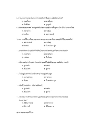 8. การบรรลุความหลุดพ้นตามทัศนะของศาสนาฮินดู ต้องปฏิบัติตามข้อใด?
        ก. กรรมโยคะ                     ข.ชญาณโยคะ
        ค. ภักติโยคะ                    ง. ถูกทุกข้อ
9. ลักษณะของมหาเทพ ในตรีมูรติ ที่มีลักษณะแสดงถึงการสิ้นสุดของโลก ได้แก่ เทพองค์ใด?
        ก. พระพรหม                      ข.พระวิษณุ
        ค.พระศิวะ                       ง. พระนารายณ์

10. มหาเทพที่มีครุฑเป็นพาหนะและสามารถอวตารลงมาช่วยมวลมนุษย์ได้ คือ เทพองค์ใด?
       ก. พระนารายณ์                 ข.พระวิษณุ
       ค.พระศิวะ                     ง. ข้อ ก และ ข ถูก

11. การฝึกฝนทางใจ มุ่งบังคับใจให้อยู่ในอานาจด้วยการปฏิบัติโยคะ เรียกว่า อะไร?
       ก. กรรมโยคะ                       ข.ชญาณโยคะ
       ค.ราชโยคะ                         ง. ภักติโยคะ

12. พิธีกรรมประจาบ้าน 12 ประการที่กาหนดไว้ในคัมภีร์มานวศาสตร์ เรียกว่า อะไร?
         ก. อุปานยัน                  ข.สังสการ
         ค. สีมันโตยัน                ง. ปุงสวัน

13. ในปัจจุบัน พิธีกรรมใดที่ชาวฮินดูยังคงปฏิบัติกันอยู่?
       ก. เกศานตกรรม                      ข.นามกรรม
       ค. วิวาหะ                          ง. ข้อ ข และ ค ถูก

14. พิธีเข้ารับการศึกษา เรียกว่า พิธีอะไร?
         ก. อุปานยัน                       ข.สังสการ
         ค. สีมันโตยัน                     ง. ปุงสวัน

15. พิธีกรรมในข้อใดตรงกับพิธีทาบุญอุทิศส่วนกุศลให้แก่ผู้ตายตามธรรมเนียมของ
    พุทธศาสนา?
         ก. พิธีสมาวรรตน์               ข.พิธีชาตกรรม
         ค.พิธีศราทธ์                   ง. พิธีมรณกรรม

48 | ศาสนาพราหมณ์-ฮินดู
 