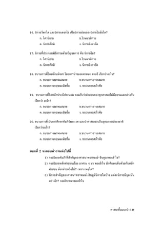 16. นิกายวัฑกไล และนิกายเตงกไล เป็นนิกายย่อยของนิกายในข้อใด?
        ก. ไศวนิกาย                    ข.ไวษณวนิกาย
        ค. นิกายศักติ                  ง. นิกายลิงคายัต

17. นิกายที่ประกอบพิธีกรรมด้วยปัญจมการ คือ นิกายใด?
        ก. ไศวนิกาย                   ข.ไวษณวนิกาย
        ค. นิกายศักติ                 ง. นิกายลิงคายัต

18. ขบวนการที่ยึดหลักอหิงสา โดยการนาของมหาตมะ คานธี เรียกว่าอะไร?
       ก. ขบวนการพรหมสมาช             ข.ขบวนการอารยสมาช
       ค. ขบวนการกฤษณะมิชชั่น         ง. ขบวนการสวโรทัย

19. ขบวนการที่ยึดหลักประนีประนอม ยอมรับว่าคาสอนของทุกศาสนาไม่ มีความแตกต่างกัน
   เรียกว่า อะไร?
        ก. ขบวนการพรหมสมาช          ข.ขบวนการอารยสมาช
        ค. ขบวนการกฤษณะมิชชั่น      ง. ขบวนการสวโรทัย

20. ขบวนการที่เน้นการศึกษาคัมภีร์พระเวท และนาศาสนามาเป็นอุดมการณ์ของชาติ
    เรียกว่าอะไร?
         ก. ขบวนการพรหมสมาช             ข.ขบวนการอารยสมาช
         ค. ขบวนการกฤษณะมิชชั่น         ง. ขบวนการสวโรทัย

ตอนที่ 2 จงตอบคาถามต่อไปนี้
           1) จงอธิบายคัมภีร์ที่สาคัญของศาสนาพราหมณ์-ฮินดูมาพอเข้าใจ?
           2) จงอธิบายหลักคาสอนเรื่อง อาศรม 4 มา พอเข้าใจ นักศึกษาเห็นด้วยกับหลัก
              คาสอน ดังกล่าวหรือไม่? เพราะเหตุใด?
           3) นิกายสาคัญของศาสนาพราหมณ์-ฮินดูมีนิกายใดบ้าง แต่ละนิกายมีจุดเน้น
              อย่างไร? จงอธิบายมาพอเข้าใจ




                                                               ศาสนาขั้นแนะนา | 49
 