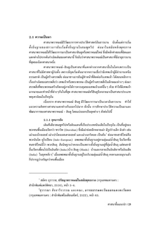 2.1 ความเป็นมา
                ศาสนาพราหมณ์มีวิวัฒนาการทางประวัติศาสตร์อันยาวนาน นับตั้งแต่การเริ่ม
ตั้ ง ถิ่ น ฐานของชาวอารยั น เริ่ ม ตั้ ง ถิ่ น ฐานในชมพู ท วี ป ต่ อ มาในสมั ย หลั ง พุ ท ธกาล
ศาสนาพราหมณ์ได้วิวัฒนาการมาเป็นศาสนาฮินดูหรือพราหมณ์ใหม่ ซึ่งมีหลักคาสอนที่ผิดแผก
แตกต่างไปจากต้นกาเนิดเดิมของศาสนานี้ จึงนับว่าศาสนาพราหมณ์เป็นศาสนาที่มีอายุยาวนาน
ที่สุดของโลกศาสนาหนึ่ง
                ศาสนาพราหมณ์ -ฮินดูเ ป็นศาสนาที่แ ตกต่า งจากศาสนาอื่นในโลกเพราะเป็น
ศาสนาที่ไม่มีศาสดาผู้ก่อตั้ง เพราะมีจุดเริ่ม ต้นมาจากความเชื่ อว่ามีเทพเจ้าผู้มีอานาจเหนือ
ธรรมชาติ เป็นผู้สร้างสรรพสิ่ง ต่อมาชาวอารยันผู้ทาหน้าที่ติดต่อกับเทพเจ้า ได้สอนหลักการ
เรื่องกาเนิดของสรรพสิ่งว่า เทพเจ้าหรือพระพรหม เป็นผู้สร้างสรรพสิ่งในลักษณะต่ างๆ ต่อมา
สรรพสิ่งที่พระพรหมสร้างก็ตกอยู่ภายใต้การควบคุมของเทพเจ้าองค์อื่นๆ ด้วย ทาให้มีเทพเจ้า
มากมายและทาหน้าที่ต่างๆกันในที่สุด ศาสนาพราหมณ์หรืฮินดูจึงกลายมาเป็นศาสนาประเภท
พหุเทวนิยมในปัจจุบัน
                เนื่องจาก ศาสนาพราหมณ์-ฮินดู มีวิวัฒนาการมาเป็นเวลาอันยาวนาน ทาให้
แนวความคิดทางศาสนาแตกต่างกันออกไปมาก ดังนั้น การศึกษาประวัติความเป็นมาและ
พัฒนาการของศาสนาพราหมณ์ - ฮินดู โดยแบ่งออกเป็นยุคต่างๆ ดังต่อไปนี้

               2.1.1 ยุคอารยัน
               เดิมทีเดียวชมพูทวีปหรือดินแดนที่เป็นประเทศอินเดียในปัจจุบัน เป็นที่อยู่ของ
พวกชนพื้นเมืองเรียกว่า ฑราวิฑ (Dravidian) ซึ่งมีเผ่าย่อยอีกหลายเผ่า มีรูปร่างเล็ก ผิวดา เช่น
เผ่ามองโกลอยด์ เผ่าเปรโตออสเตรลอยด์ และเผ่าเนกริตอย เป็นต้น 1 ต่อมาชนชาติใหม่คือ
พวกอินโด-ยูโรเปียน (Indo-European) อพยพมาตั้งถิ่นฐานอยู่ตามลุ่มแม่น้าสินธุ จึงเรียกชื่อ
ชนชาติใหม่นี้ว่า พวกสินธุ สันนิษฐานว่าคงจะเป็นเพราะตั้งถิ่นฐานอยู่ที่ลุ่มน้าสินธุ แต่ชนชาติ
อื่นเรียกเพี้ยนไปเป็นอินดัส (Indus)บ้าง ฮินดู (Hindu) บ้างและกลายเป็นอินดิยาหรืออินเดีย
(India) ในยุคหลังๆ2 เมื่ออพยพมาตั้งถิ่นฐานอยู่ในบริเวณลุ่มแม่น้าสินธุ คงคาและยมุนาแล้ว
ก็ปรากฏว่าเจริญกว่าคนพื้นเมือง



         1
           สมัคร บุราวาส, ปรัชญาพราหมณ์ในสมัยพุทธกาล (กรุงเทพมหานคร :
สานักพิมพ์แพร่พิทยา, 2516), หน้า 3-4.
        2
          สุ ว รรณา สั จ จาวี ร วรรณ และคณะ, อารยธรรมตะวั น ออกและตะวั น ตก
(กรุงเทพมหานคร : สานักพิมพ์โอเดียนสโตร์, 2522), หน้า 63.

                                                                         ศาสนาขั้นแนะนา | 25
 