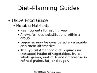 Diet-Planning Guides
• USDA Food Guide
  Notable Nutrients
    • Key nutrients for each group
    • Allows for food substitutions within a
      group
    • Legumes may be considered a vegetable
      or a meat alternative
    • The typical American diet requires an
      increased intake of vegetables, fruits,
      whole grains, and milk and a decrease in
      refined grains, fat, and sugar.
 