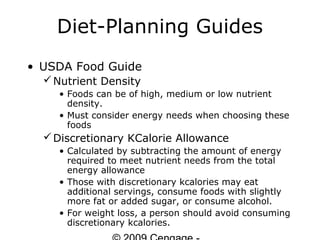 Diet-Planning Guides
• USDA Food Guide
   Nutrient Density
    • Foods can be of high, medium or low nutrient
      density.
    • Must consider energy needs when choosing these
      foods
   Discretionary KCalorie Allowance
    • Calculated by subtracting the amount of energy
      required to meet nutrient needs from the total
      energy allowance
    • Those with discretionary kcalories may eat
      additional servings, consume foods with slightly
      more fat or added sugar, or consume alcohol.
    • For weight loss, a person should avoid consuming
      discretionary kcalories.
 