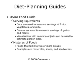 Diet-Planning Guides
• USDA Food Guide
   Serving Equivalents
    • Cups are used to measure servings of fruits,
      vegetables, and milk.
    • Ounces are used to measure servings of grains
      and meats.
    • Visualization with common objects can be used to
      estimate portion sizes.
   Mixtures of Foods
    • Foods that fall into two or more groups
    • Examples are casseroles, soups, and sandwiches
 