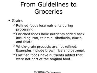 From Guidelines to
          Groceries
• Grains
   Refined foods lose nutrients during
    processing.
   Enriched foods have nutrients added back
    including iron, thiamin, riboflavin, niacin,
    and folate.
   Whole-grain products are not refined.
    Examples include brown rice and oatmeal.
   Fortified foods have nutrients added that
    were not part of the original food.
 