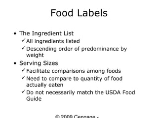 Food Labels
• The Ingredient List
   All ingredients listed
   Descending order of predominance by
    weight
• Serving Sizes
   Facilitate comparisons among foods
   Need to compare to quantity of food
    actually eaten
   Do not necessarily match the USDA Food
    Guide
 