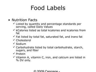 Food Labels
• Nutrition Facts
   Listed by quantity and percentage standards per
    serving, called Daily Values
   kCalories listed as total kcalories and kcalories from
    fat
   Fat listed by total fat, saturated fat, and trans fat
   Cholesterol
   Sodium
   Carbohydrate listed by total carbohydrate, starch,
    sugars, and fiber
   Protein
   Vitamin A, vitamin C, iron, and calcium are listed in
    % DV only.
 