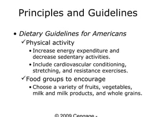 Principles and Guidelines

• Dietary Guidelines for Americans
  Physical activity
    • Increase energy expenditure and
      decrease sedentary activities.
    • Include cardiovascular conditioning,
      stretching, and resistance exercises.
  Food groups to encourage
    • Choose a variety of fruits, vegetables,
      milk and milk products, and whole grains.
 