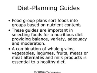 Diet-Planning Guides
• Food group plans sort foods into
  groups based on nutrient content.
• These guides are important in
  selecting foods for a nutritious diet
  providing balance, variety, adequacy
  and moderation.
• A combination of whole grains,
  vegetables, legumes, fruits, meats or
  meat alternates and milk products is
  essential to a healthy diet.
 