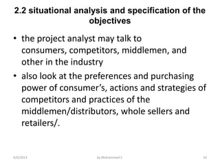 2.2 situational analysis and specification of the
                   objectives

• the project analyst may talk to
  consumers, competitors, middlemen, and
  other in the industry
• also look at the preferences and purchasing
  power of consumer’s, actions and strategies of
  competitors and practices of the
  middlemen/distributors, whole sellers and
  retailers/.


4/6/2013             by Mohammed S.             10
 