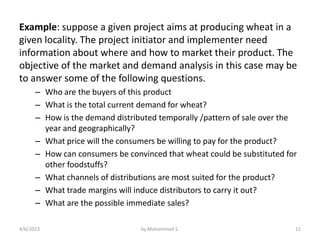 Example: suppose a given project aims at producing wheat in a
given locality. The project initiator and implementer need
information about where and how to market their product. The
objective of the market and demand analysis in this case may be
to answer some of the following questions.
      – Who are the buyers of this product
      – What is the total current demand for wheat?
      – How is the demand distributed temporally /pattern of sale over the
        year and geographically?
      – What price will the consumers be willing to pay for the product?
      – How can consumers be convinced that wheat could be substituted for
        other foodstuffs?
      – What channels of distributions are most suited for the product?
      – What trade margins will induce distributors to carry it out?
      – What are the possible immediate sales?

4/6/2013                         by Mohammed S.                          12
 