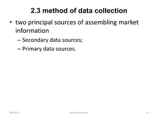 2.3 method of data collection
• two principal sources of assembling market
  information
      – Secondary data sources;
      – Primary data sources.




4/6/2013                 by Mohammed S.        13
 