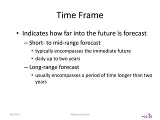 Time Frame
     • Indicates how far into the future is forecast
           – Short- to mid-range forecast
             • typically encompasses the immediate future
             • daily up to two years
           – Long-range forecast
             • usually encompasses a period of time longer than two
               years




4/6/2013                      Mohammed Seid                      19
                                                              12-19
 