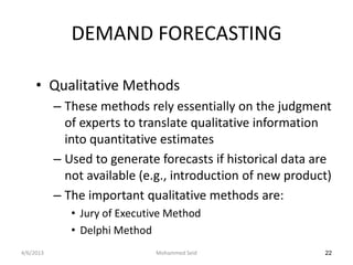 DEMAND FORECASTING

     • Qualitative Methods
           – These methods rely essentially on the judgment
             of experts to translate qualitative information
             into quantitative estimates
           – Used to generate forecasts if historical data are
             not available (e.g., introduction of new product)
           – The important qualitative methods are:
              • Jury of Executive Method
              • Delphi Method
4/6/2013                       Mohammed Seid                22
 