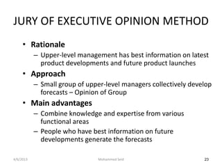 JURY OF EXECUTIVE OPINION METHOD
     • Rationale
           – Upper-level management has best information on latest
             product developments and future product launches
     • Approach
           – Small group of upper-level managers collectively develop
             forecasts – Opinion of Group
     • Main advantages
           – Combine knowledge and expertise from various
             functional areas
           – People who have best information on future
             developments generate the forecasts

4/6/2013                        Mohammed Seid                     23
 